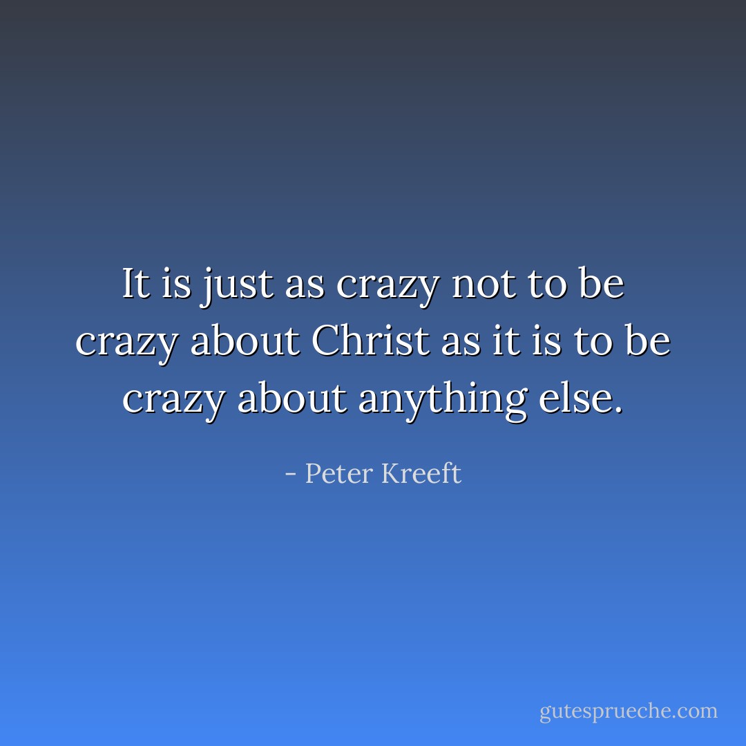 It is just as crazy <i>not</i> to be crazy about Christ as it is to be crazy about anything else. - Peter Kreeft