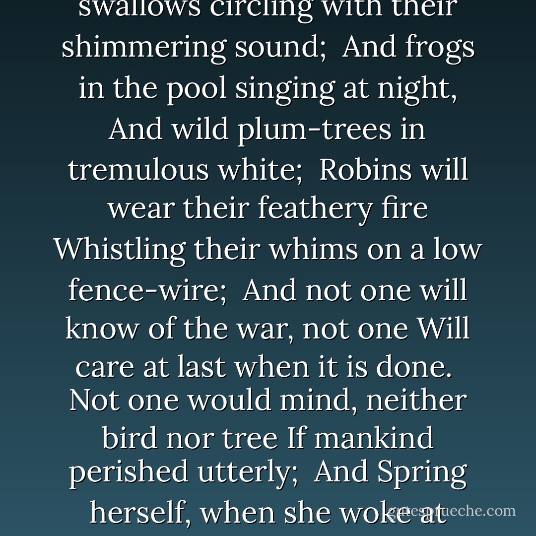 <b>There Will Come Soft Rains </b><br /><br />There will come soft rains and the smell of the ground,<br />And swallows circling with their shimmering sound;<br /><br />And frogs in the pool singing at night,<br />And wild plum-trees in tremulous white;<br /><br />Robins will wear their feathery fire<br />Whistling their whims on a low fence-wire;<br /><br />And not one will know of the war, not one<br />Will care at last when it is done.<br /><br />Not one would mind, neither bird nor tree<br />If mankind perished utterly;<br /><br />And Spring herself, when she woke at dawn,<br />Would scarcely know that we were gone. - Sara Teasdale