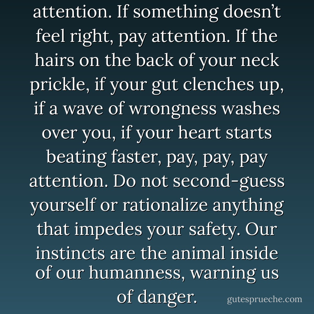 If your skin is crawling, pay attention. If something doesn’t feel right, pay attention. If the hairs on the back of your neck prickle, if your gut clenches up, if a wave of wrongness washes over you, if your heart starts beating faster, pay, pay, pay attention. Do not second-guess yourself or rationalize anything that impedes your safety. Our instincts are the animal inside of our humanness, warning us of danger. - Inga Muscio