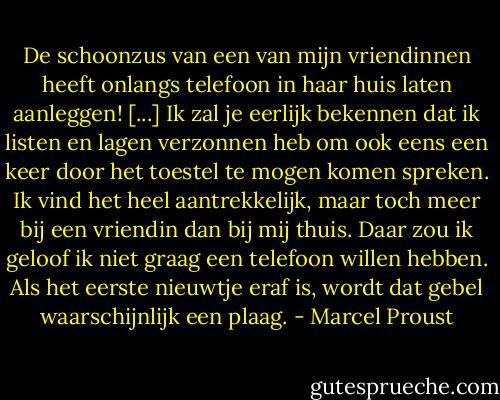 De schoonzus van een van mijn vriendinnen heeft onlangs telefoon in haar huis laten aanleggen! [...] Ik zal je eerlijk bekennen dat ik listen en lagen verzonnen heb om ook eens een keer door het toestel te mogen komen spreken. Ik vind het heel aantrekkelijk, maar toch meer bij een vriendin dan bij mij thuis. Daar zou ik geloof ik niet graag een telefoon willen hebben. Als het eerste nieuwtje eraf is, wordt dat gebel waarschijnlijk een plaag. - Marcel Proust