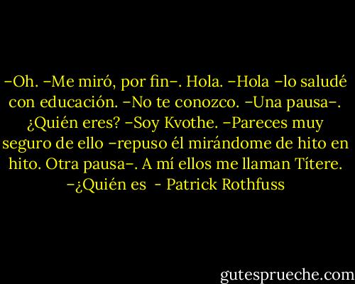 –Oh. –Me miró, por fin–. Hola.<br />–Hola –lo saludé con educación.<br />–No te conozco. –Una pausa–. ¿Quién eres?<br />–Soy Kvothe.<br />–Pareces muy seguro de ello –repuso él mirándome de hito en hito. Otra pausa–. A mí ellos me llaman Títere.<br />–¿Quién es  - Patrick Rothfuss