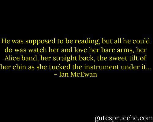 He was supposed to be reading, but all he could do was watch her and love her bare arms, her Alice band, her straight back, the sweet tilt of her chin as she tucked the instrument under it... - Ian McEwan