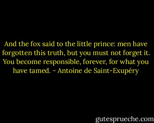And the fox said to the little prince: men have forgotten this truth, but you must not forget it. You become responsible, forever, for what you have tamed. - Antoine de Saint-Exupéry