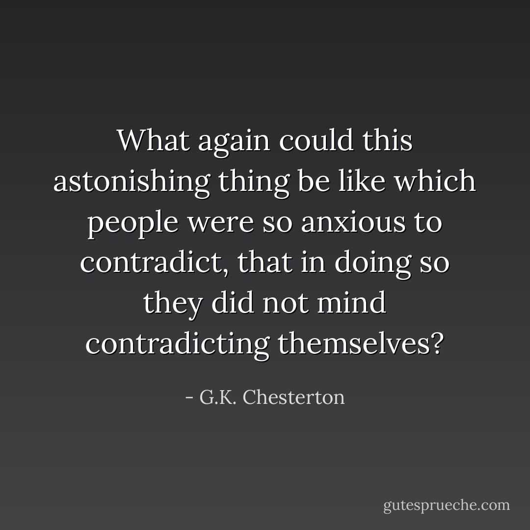 What again could this astonishing thing be like which people were so anxious to contradict, that in doing so they did not mind contradicting themselves? - G.K. Chesterton