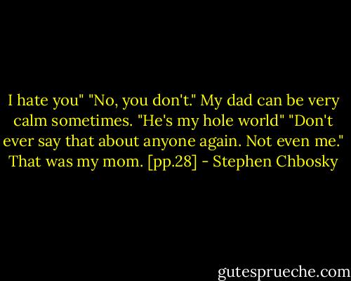 I hate you"<br />"No, you don't." My dad can be very calm sometimes.<br />"He's my hole world"<br />"Don't ever say that about anyone again. Not even me." That was my mom. [pp.28] - Stephen Chbosky