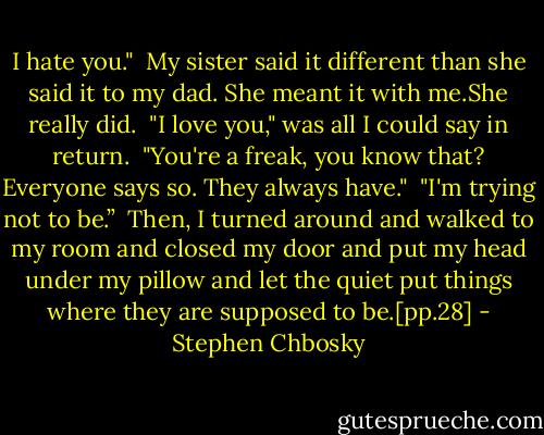 I hate you." <br />My sister said it different than she said it to my dad. She meant it with me.She really did. <br />"I love you," was all I could say in return. <br />"You're a freak, you know that? Everyone says so. They always have." <br />"I'm trying not to be.” <br />Then, I turned around and walked to my room and closed my door and put my head under my pillow and let the quiet put things where they are supposed to be.[pp.28] - Stephen Chbosky