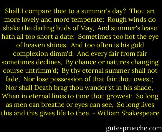 Shall I compare thee to a summer's day? <br />Thou art more lovely and more temperate: <br />Rough winds do shake the darling buds of May, <br />And summer's lease hath all too short a date: <br />Sometimes too hot the eye of heaven shines, <br />And too often is his gold complexion dimm'd: <br />And every fair from fair sometimes declines, <br />By chance or natures changing course untrimm'd; <br />By thy eternal summer shall not fade, <br />Nor lose possession of that fair thou owest; <br />Nor shall Death brag thou wander'st in his shade, <br />When in eternal lines to time thou growest: <br />So long as men can breathe or eyes can see, <br />So long lives this and this gives life to thee. - William Shakespeare
