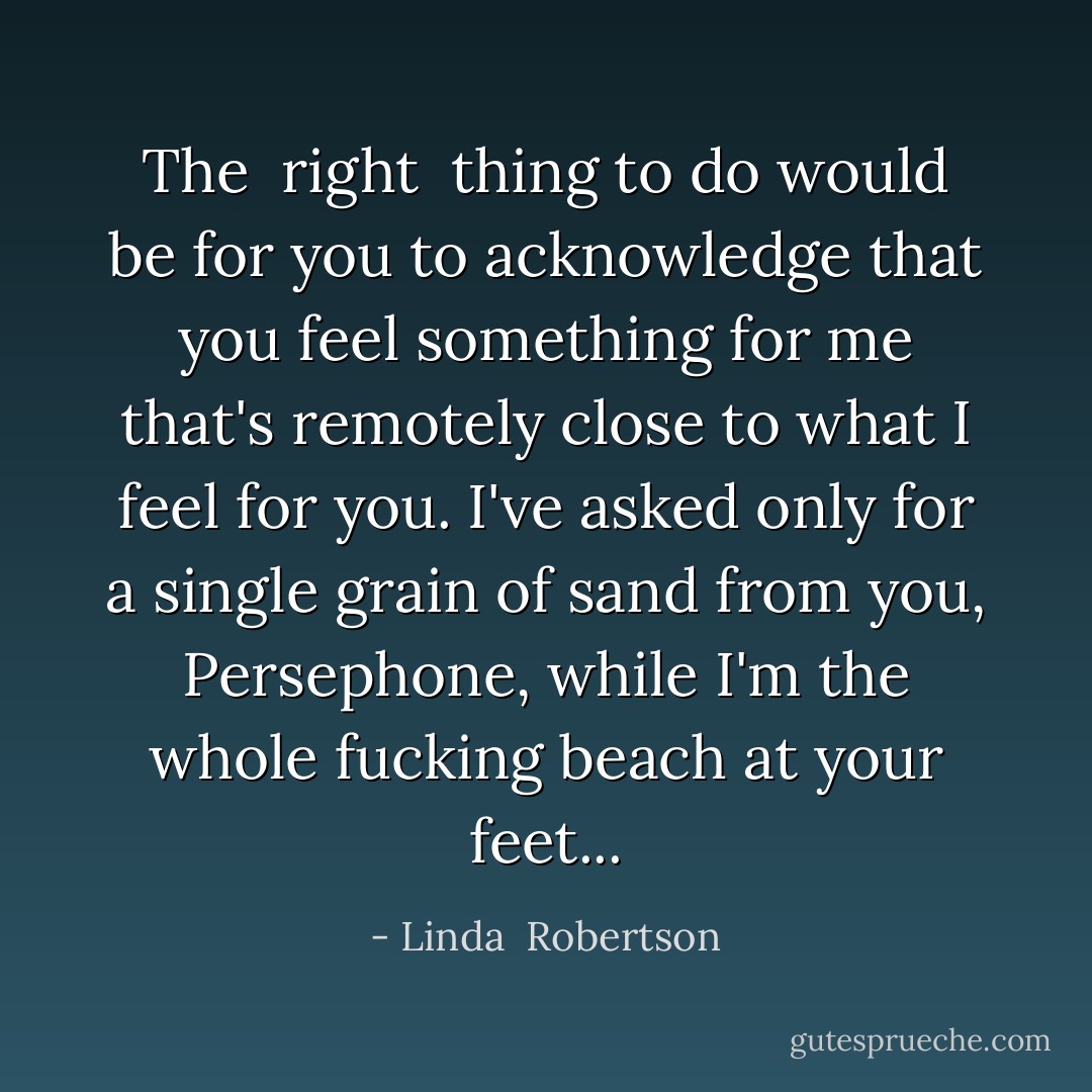 The <i> right </i> thing to do would be for you to acknowledge that you feel something for me that's remotely close to what I feel for you. I've asked only for a single grain of sand from you, Persephone, while I'm the whole fucking beach at your feet... - Linda  Robertson