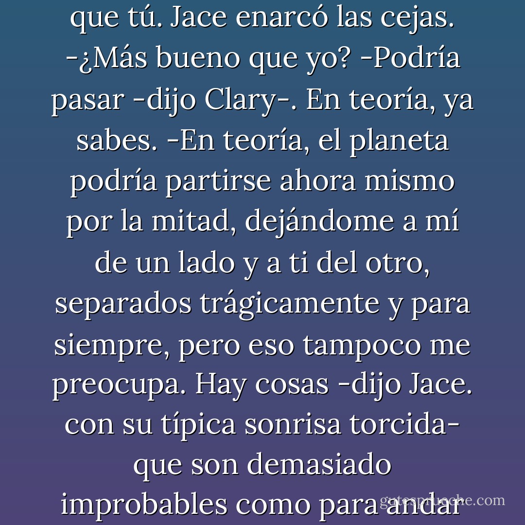 Lo único que te preocupa es que contraten a un instructor masculino y esté más bueno que tú.<br />Jace enarcó las cejas.<br />-¿Más bueno que yo?<br />-Podría pasar -dijo Clary-. En teoría, ya sabes.<br />-En teoría, el planeta podría partirse ahora mismo por la mitad, dejándome a mí de un lado y a ti del otro, separados trágicamente y para siempre, pero eso tampoco me preocupa. Hay cosas -dijo Jace. con su típica sonrisa torcida- que son demasiado improbables como para andar comiéndome la cabeza por ellas. [pp.80] - Cassandra Clare