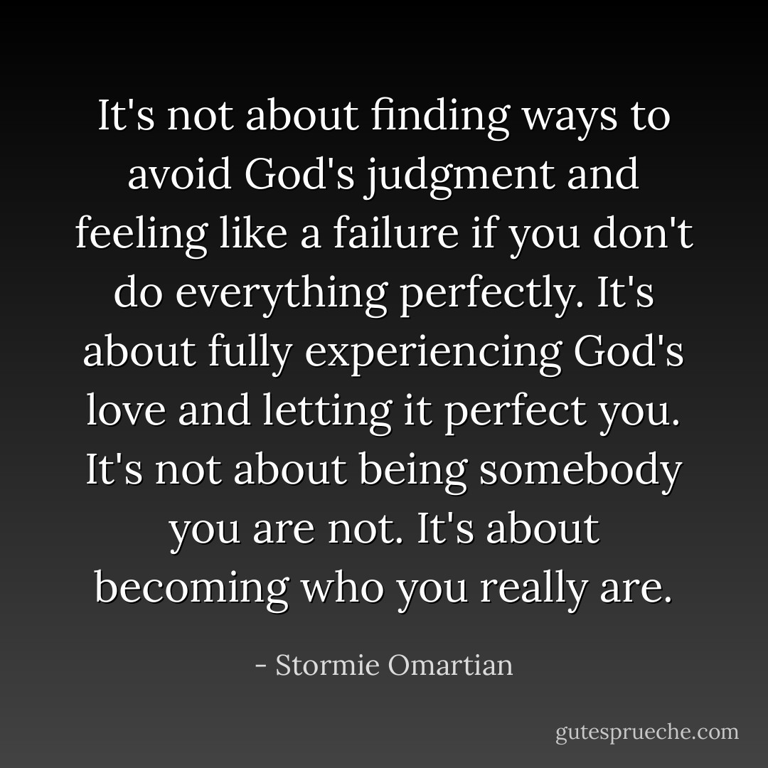 It's not about finding ways to avoid God's judgment and feeling like a failure if you don't do everything perfectly. It's about fully experiencing God's love and letting it perfect you. It's not about being somebody you are not. It's about becoming who you really are. - Stormie Omartian