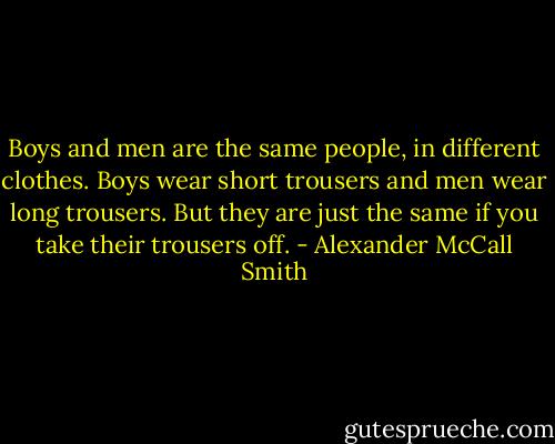 Boys and men are the same people, in different clothes. Boys wear short trousers and men wear long trousers. But they are just the same if you take their trousers off. - Alexander McCall Smith