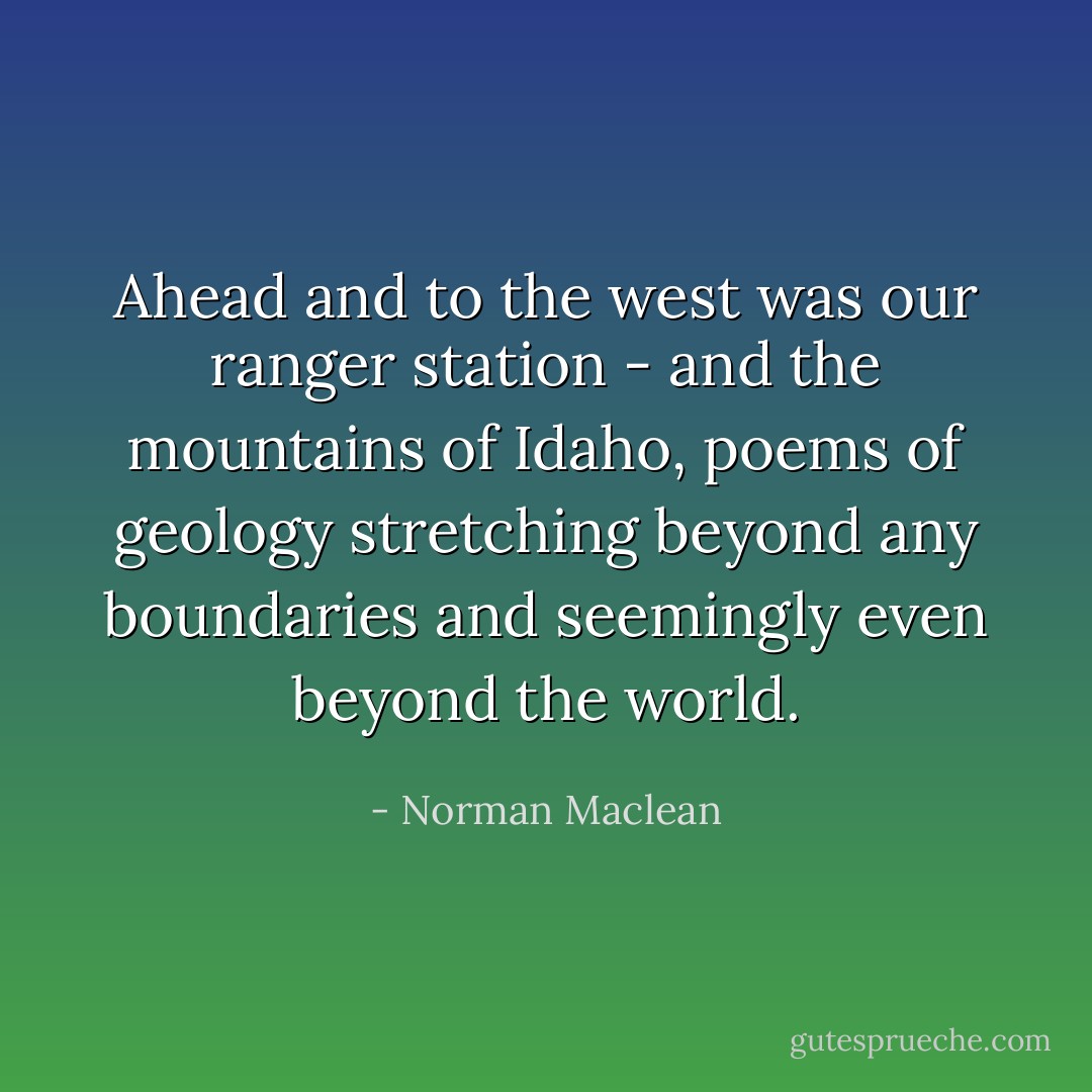 Ahead and to the west was our ranger station - and the mountains of Idaho, poems of geology stretching beyond any boundaries and seemingly even beyond the world. - Norman Maclean