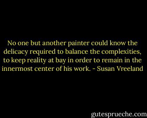 No one but another painter could know the delicacy required to balance the complexities, to keep reality at bay in order to remain in the innermost center of his work. - Susan Vreeland