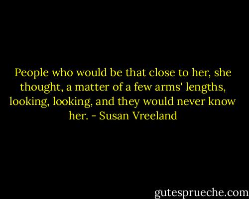 People who would be that close to her, she thought, a matter of a few arms' lengths, looking, looking, and they would never know her. - Susan Vreeland