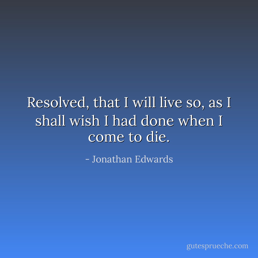 Resolved, that I will live so, as I shall wish I had done when I come to die. - Jonathan Edwards