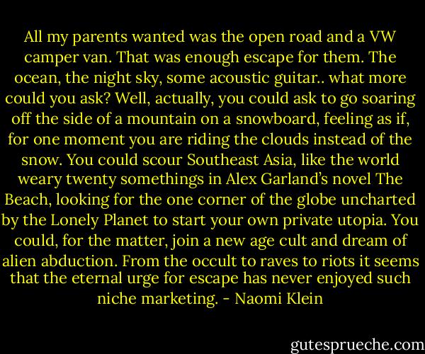 All my parents wanted was the open road and a VW camper van. That was enough escape for them. The ocean, the night sky, some acoustic guitar.. what more could you ask? Well, actually, you could ask to go soaring off the side of a mountain on a snowboard, feeling as if, for one moment you are riding the clouds instead of the snow. You could scour Southeast Asia, like the world weary twenty somethings in Alex Garland’s novel The Beach, looking for the one corner of the globe uncharted by the Lonely Planet to start your own private utopia. You could, for the matter, join a new age cult and dream of alien abduction. From the occult to raves to riots it seems that the eternal urge for escape has never enjoyed such niche marketing. - Naomi Klein