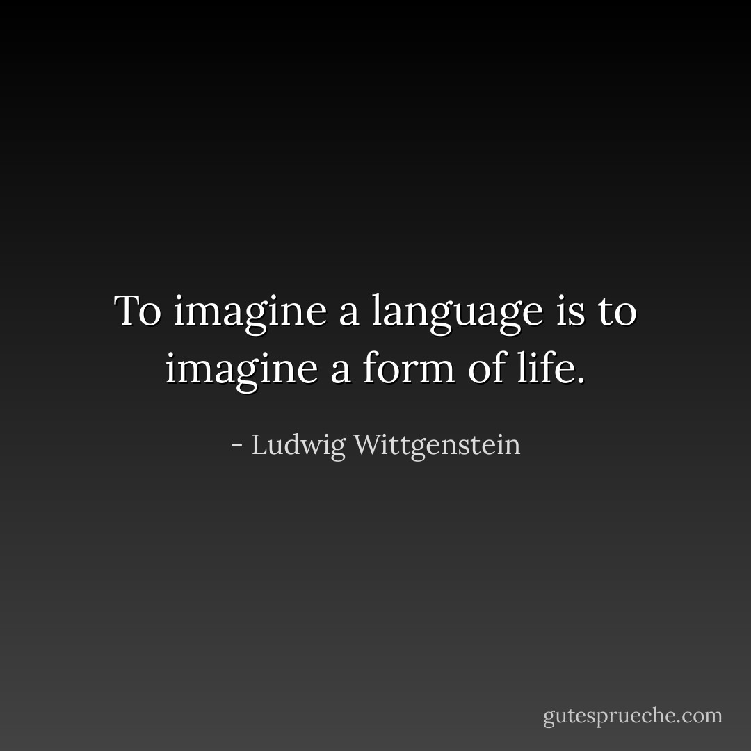 To imagine a language is to imagine a form of life. - Ludwig Wittgenstein