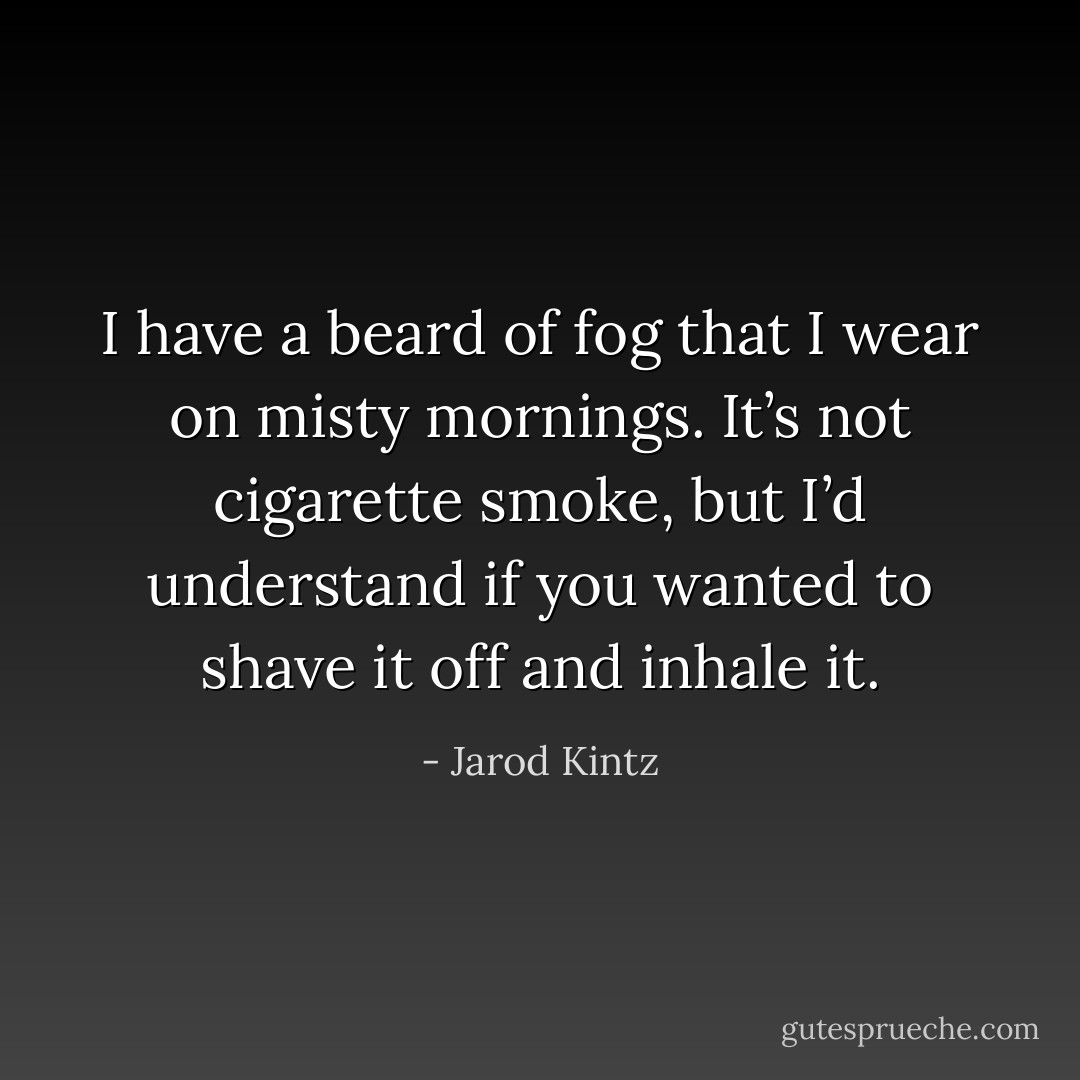 I have a beard of fog that I wear on misty mornings. It’s not cigarette smoke, but I’d understand if you wanted to shave it off and inhale it. - Jarod Kintz