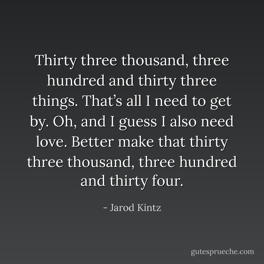 Thirty three thousand, three hundred and thirty three things. That’s all I need to get by. Oh, and I guess I also need love. Better make that thirty three thousand, three hundred and thirty four. - Jarod Kintz