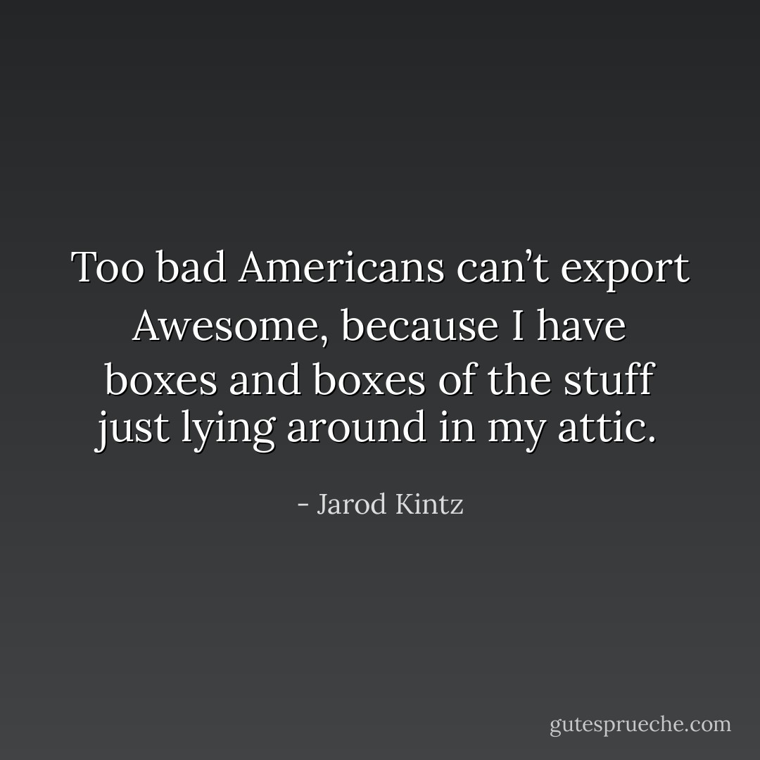Too bad Americans can’t export Awesome, because I have boxes and boxes of the stuff just lying around in my attic. - Jarod Kintz