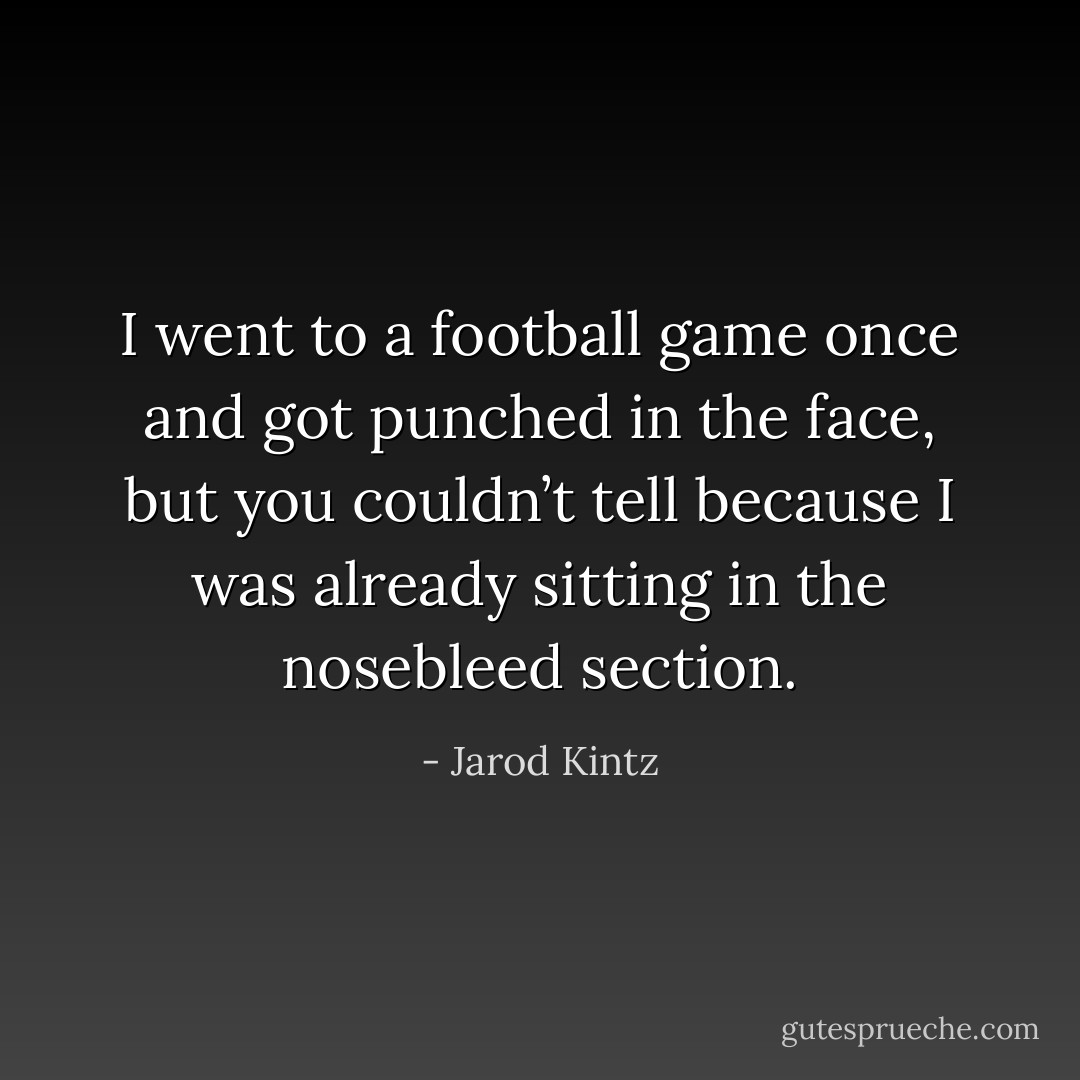 I went to a football game once and got punched in the face, but you couldn’t tell because I was already sitting in the nosebleed section. - Jarod Kintz