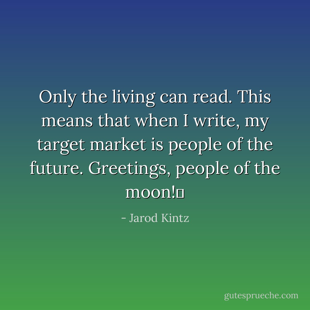 Only the living can read. This means that when I write, my target market is people of the future. Greetings, people of the moon!  - Jarod Kintz