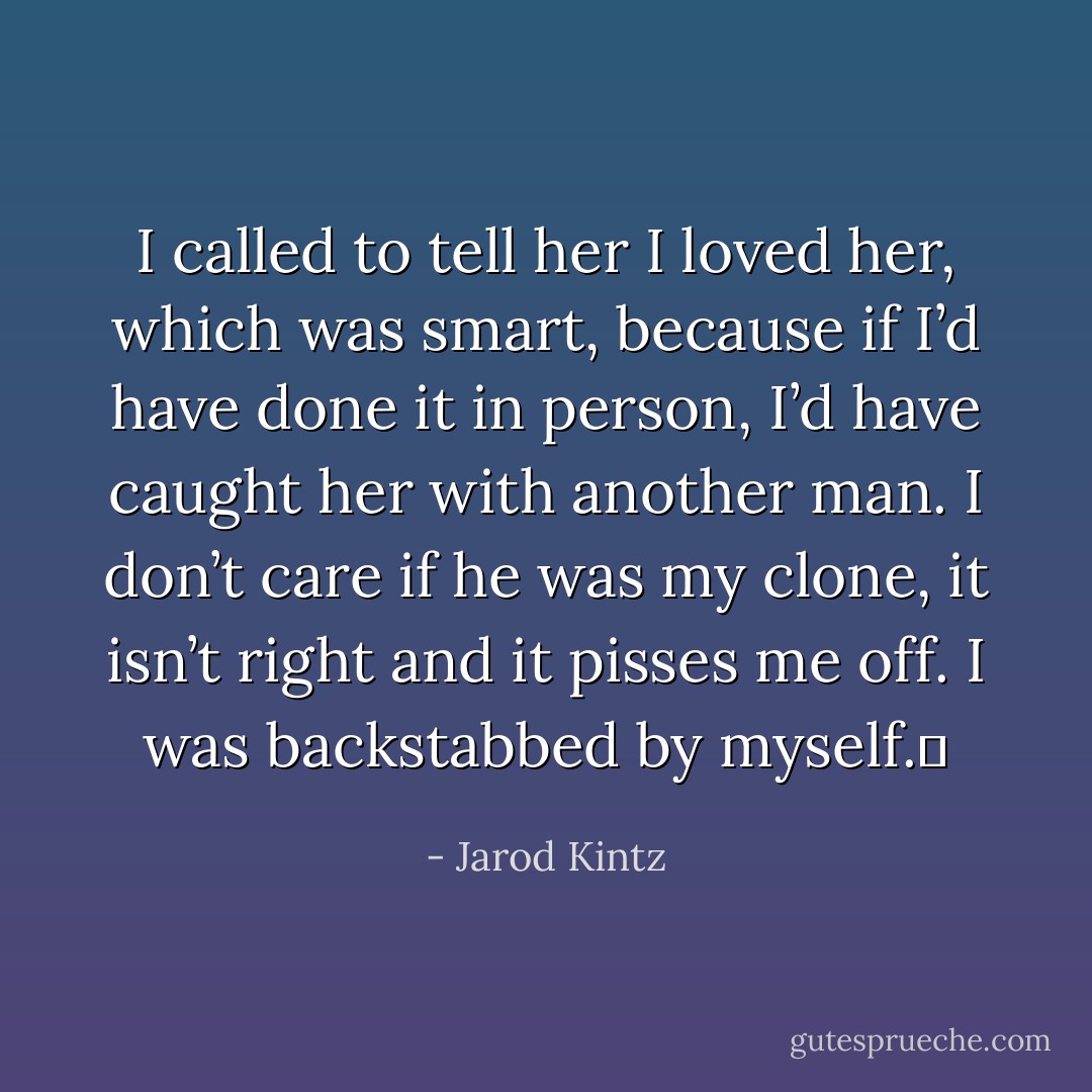 I called to tell her I loved her, which was smart, because if I’d have done it in person, I’d have caught her with another man. I don’t care if he was my clone, it isn’t right and it pisses me off. I was backstabbed by myself.  - Jarod Kintz
