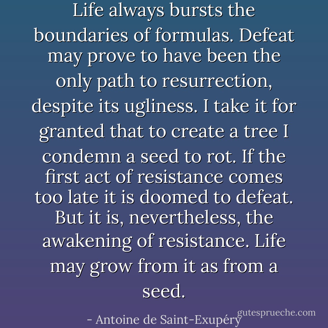 Life always bursts the boundaries of formulas. Defeat may prove to have been the only path to resurrection, despite its ugliness. I take it for granted that to create a tree I condemn a seed to rot. If the first act of resistance comes too late it is doomed to defeat. But it is, nevertheless, the awakening of resistance. Life may grow from it as from a seed. - Antoine de Saint-Exupéry