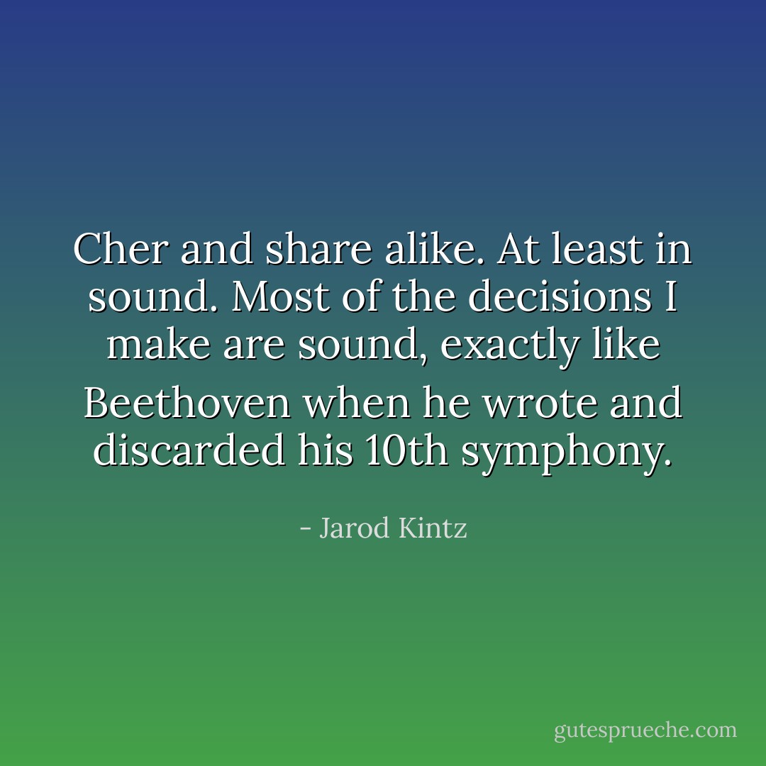 Cher and share alike. At least in sound. Most of the decisions I make are sound, exactly like Beethoven when he wrote and discarded his 10th symphony. - Jarod Kintz