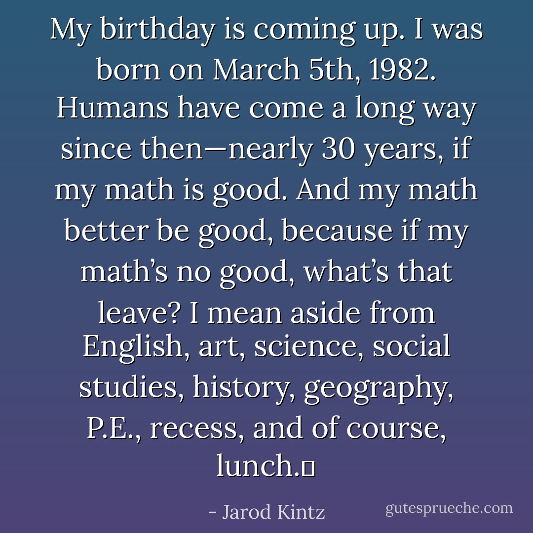 My birthday is coming up. I was born on March 5th, 1982. Humans have come a long way since then—nearly 30 years, if my math is good. And my math better be good, because if my math’s no good, what’s that leave? I mean aside from English, art, science, social studies, history, geography, P.E., recess, and of course, lunch.  - Jarod Kintz