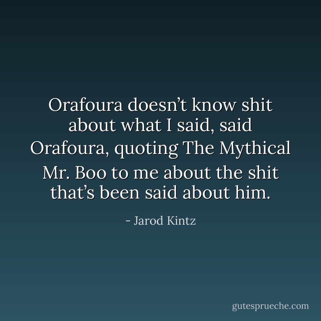 Orafoura doesn’t know shit about what I said, said Orafoura, quoting The Mythical Mr. Boo to me about the shit that’s been said about him. - Jarod Kintz