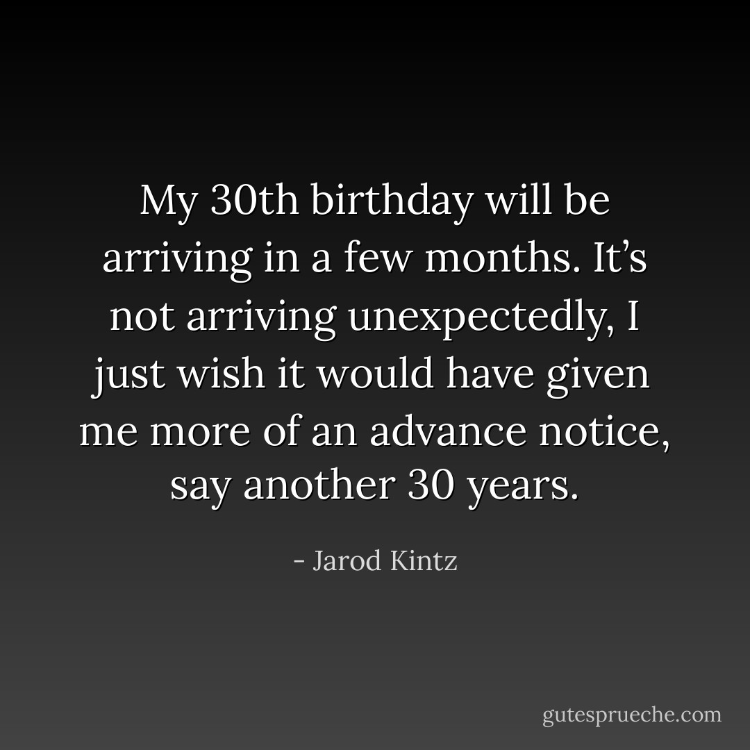My 30th birthday will be arriving in a few months. It’s not arriving unexpectedly, I just wish it would have given me more of an advance notice, say another 30 years. - Jarod Kintz