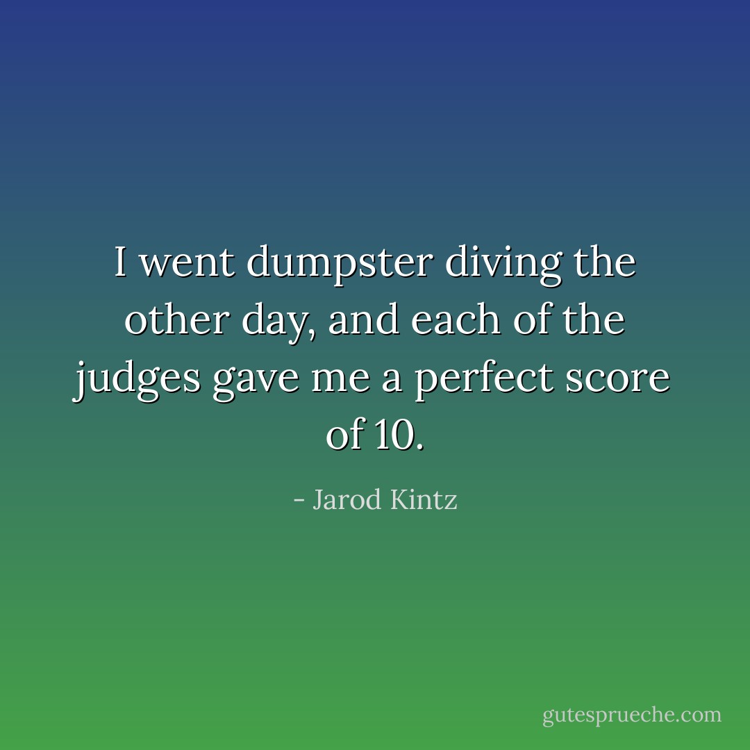 I went dumpster diving the other day, and each of the judges gave me a perfect score of 10. - Jarod Kintz