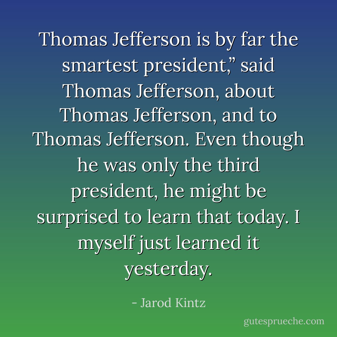 Thomas Jefferson is by far the smartest president,” said Thomas Jefferson, about Thomas Jefferson, and to Thomas Jefferson. Even though he was only the third president, he might be surprised to learn that today. I myself just learned it yesterday. - Jarod Kintz