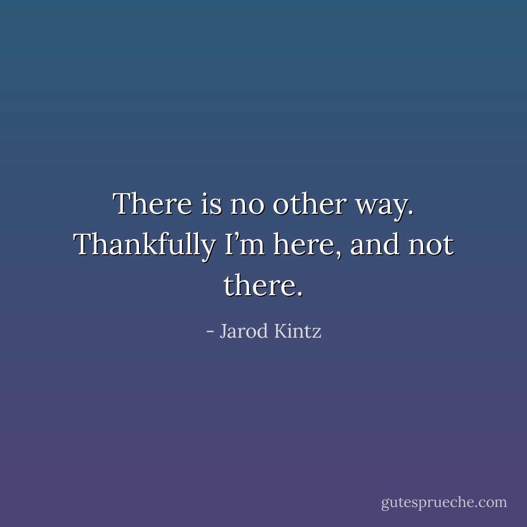 There is no other way. Thankfully I’m here, and not there. - Jarod Kintz