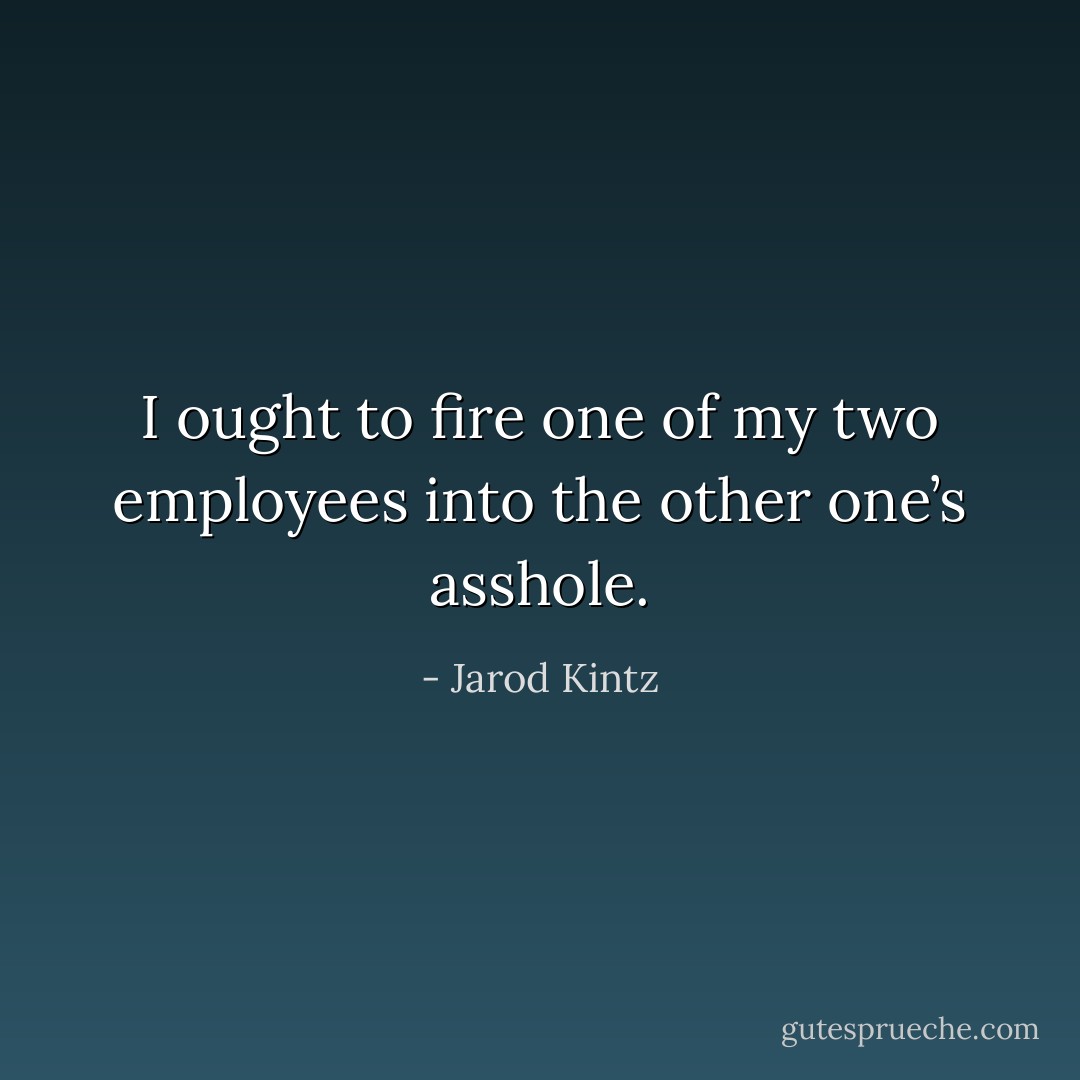 I ought to fire one of my two employees into the other one’s asshole. - Jarod Kintz