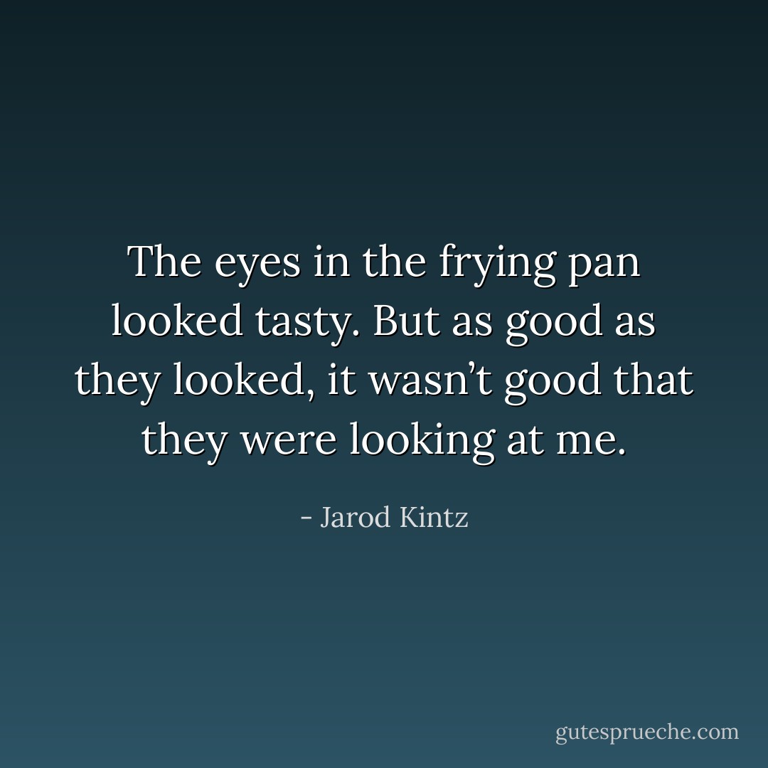 The eyes in the frying pan looked tasty. But as good as they looked, it wasn’t good that they were looking at me. - Jarod Kintz