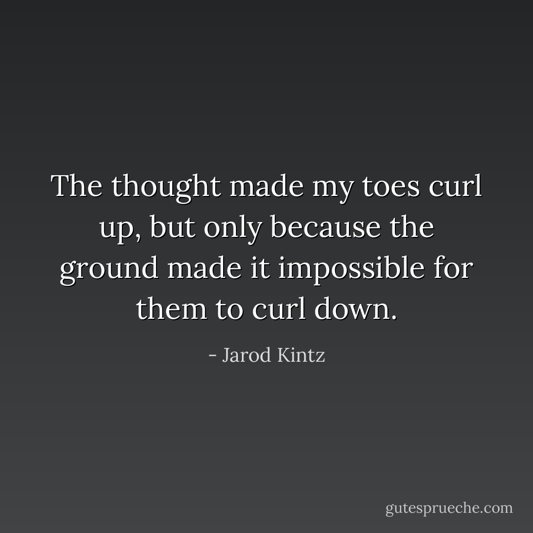 The thought made my toes curl up, but only because the ground made it impossible for them to curl down. - Jarod Kintz