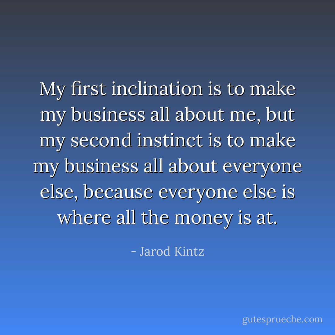 My first inclination is to make my business all about me, but my second instinct is to make my business all about everyone else, because everyone else is where all the money is at. - Jarod Kintz