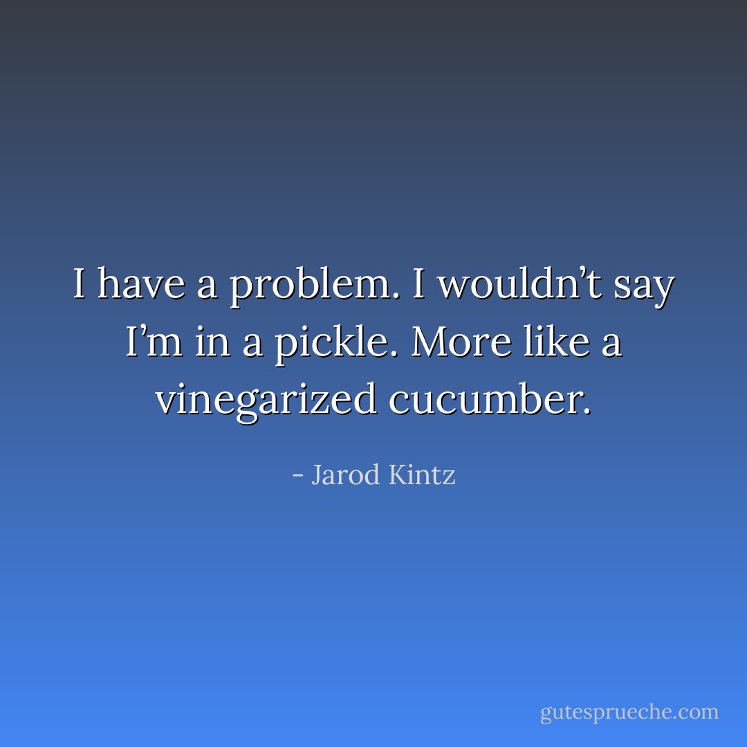 I have a problem. I wouldn’t say I’m in a pickle. More like a vinegarized cucumber. - Jarod Kintz