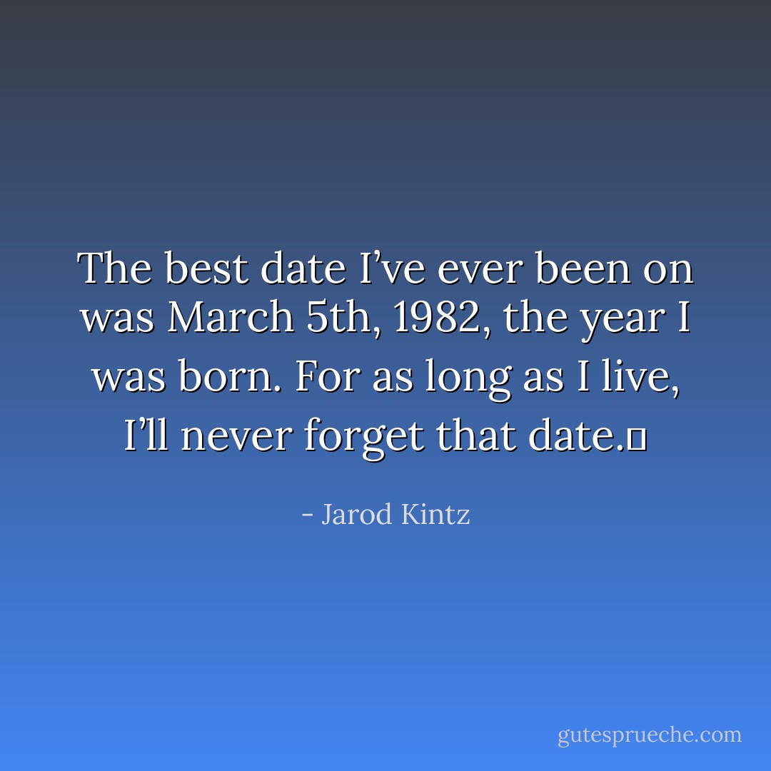 The best date I’ve ever been on was March 5th, 1982, the year I was born. For as long as I live, I’ll never forget that date.  - Jarod Kintz