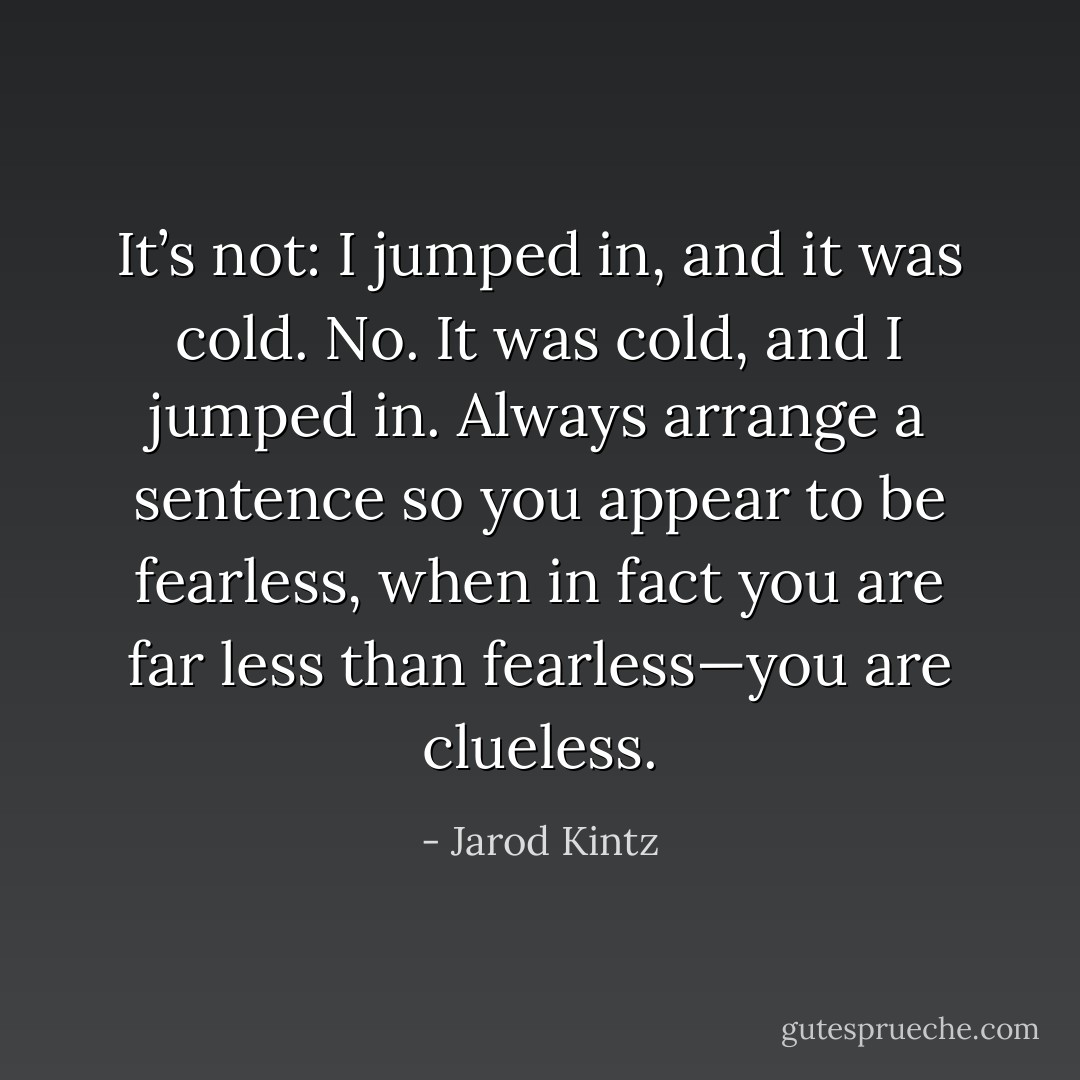 It’s not: I jumped in, and it was cold. No. It was cold, and I jumped in. Always arrange a sentence so you appear to be fearless, when in fact you are far less than fearless—you are clueless. - Jarod Kintz