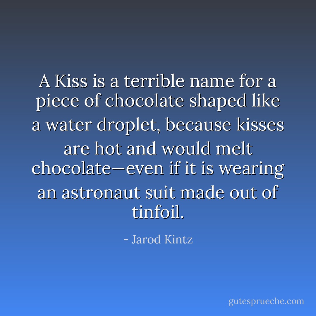 A Kiss is a terrible name for a piece of chocolate shaped like a water droplet, because kisses are hot and would melt chocolate—even if it is wearing an astronaut suit made out of tinfoil. - Jarod Kintz