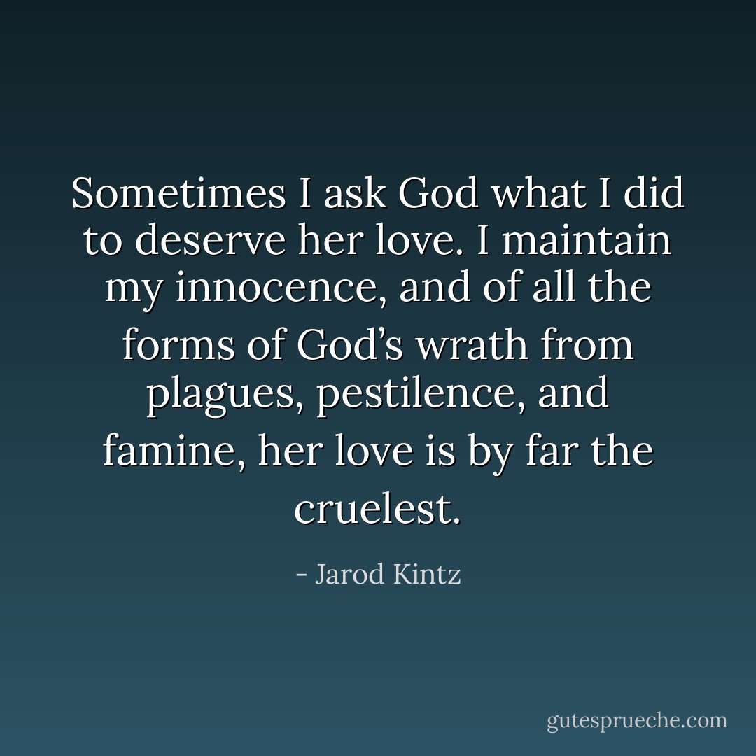 Sometimes I ask God what I did to deserve her love. I maintain my innocence, and of all the forms of God’s wrath from plagues, pestilence, and famine, her love is by far the cruelest. - Jarod Kintz