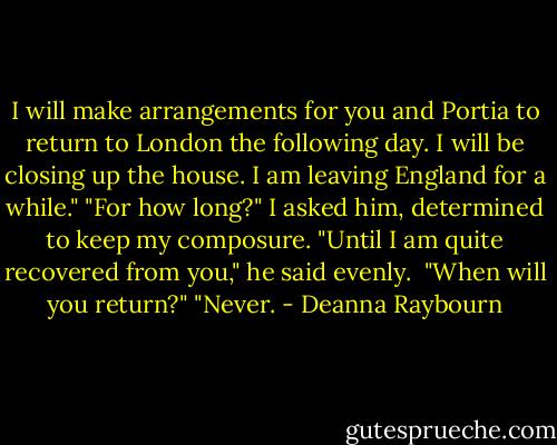 I will make arrangements for you and Portia to return to London the following day. I will be closing up the house. I am leaving England for a while."<br />"For how long?" I asked him, determined to keep my composure.<br />"Until I am quite recovered from you," he said evenly. <br />"When will you return?"<br />"Never. - Deanna Raybourn