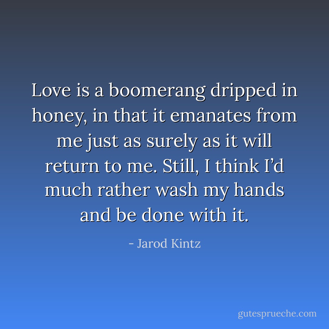 Love is a boomerang dripped in honey, in that it emanates from me just as surely as it will return to me. Still, I think I’d much rather wash my hands and be done with it. - Jarod Kintz
