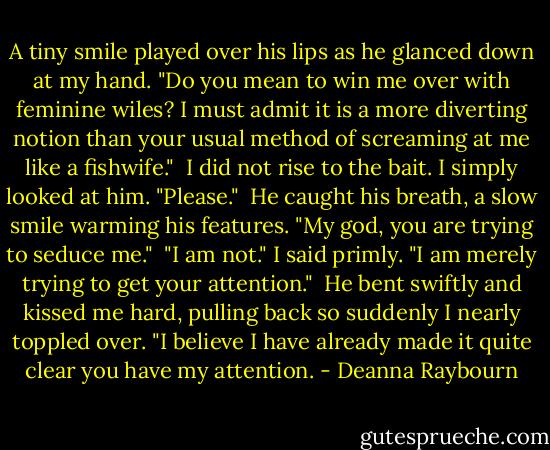 A tiny smile played over his lips as he glanced down at my hand. "Do you mean to win me over with feminine wiles? I must admit it is a more diverting notion than your usual method of screaming at me like a fishwife."<br /><br />I did not rise to the bait. I simply looked at him. "Please."<br /><br />He caught his breath, a slow smile warming his features. "My god, you are trying to seduce me."<br /><br />"I am not." I said primly. "I am merely trying to get your attention."<br /><br />He bent swiftly and kissed me hard, pulling back so suddenly I nearly toppled over. "I believe I have already made it quite clear you have my attention. - Deanna Raybourn