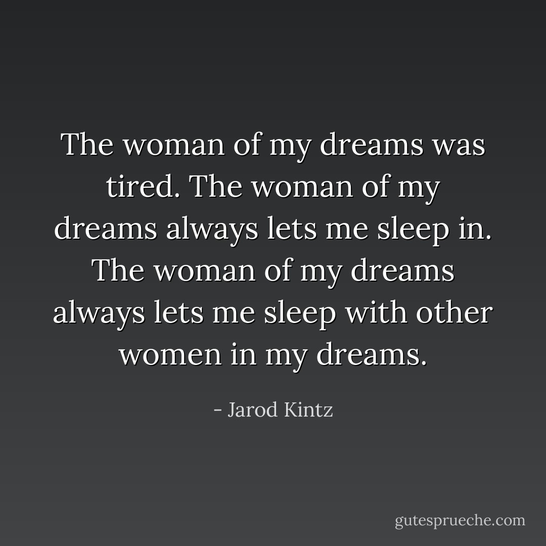 The woman of my dreams was tired. The woman of my dreams always lets me sleep in. The woman of my dreams always lets me sleep with other women in my dreams. - Jarod Kintz