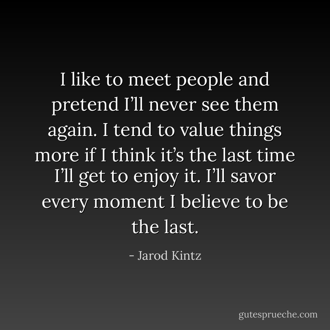 I like to meet people and pretend I’ll never see them again. I tend to value things more if I think it’s the last time I’ll get to enjoy it. I’ll savor every moment I believe to be the last. - Jarod Kintz