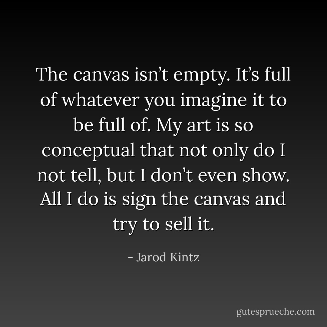 The canvas isn’t empty. It’s full of whatever you imagine it to be full of. My art is so conceptual that not only do I not tell, but I don’t even show. All I do is sign the canvas and try to sell it. - Jarod Kintz